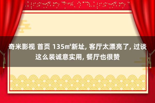 奇米影视 首页 135㎡新址， 客厅太漂亮了， 过谈这么装诚意实用， 餐厅也很赞