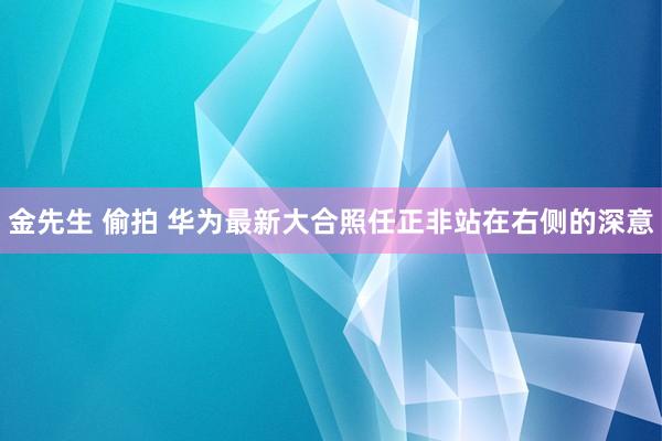 金先生 偷拍 华为最新大合照任正非站在右侧的深意
