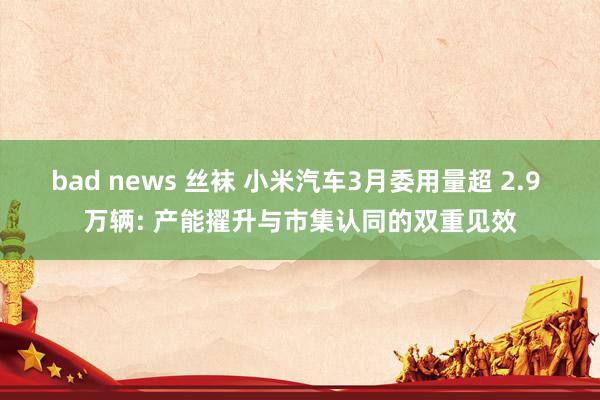 bad news 丝袜 小米汽车3月委用量超 2.9 万辆: 产能擢升与市集认同的双重见效