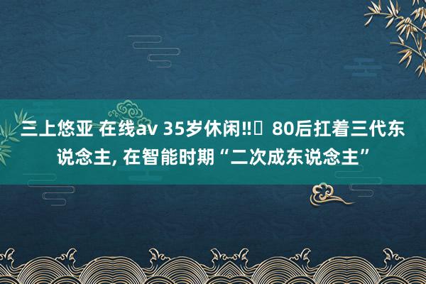 三上悠亚 在线av 35岁休闲‼️80后扛着三代东说念主， 在智能时期“二次成东说念主”