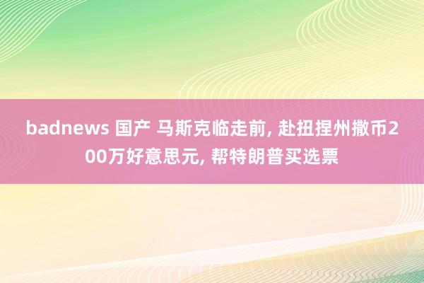 badnews 国产 马斯克临走前， 赴扭捏州撒币200万好意思元， 帮特朗普买选票