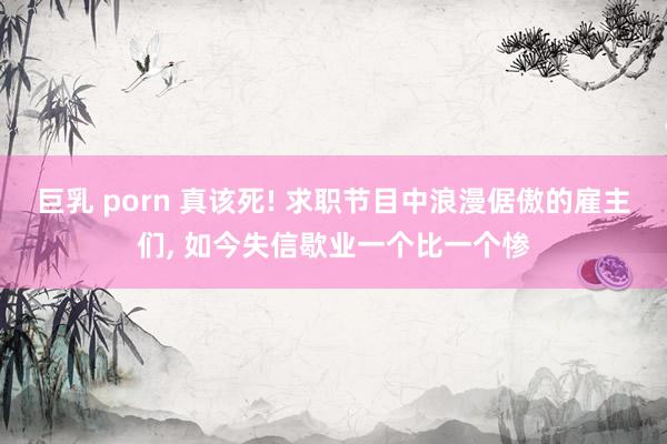 巨乳 porn 真该死! 求职节目中浪漫倨傲的雇主们， 如今失信歇业一个比一个惨