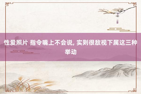 性爱照片 指令嘴上不会说， 实则很敌视下属这三种举动