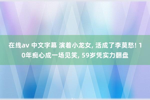 在线av 中文字幕 演着小龙女， 活成了李莫愁! 10年痴心成一场见笑， 59岁凭实力翻盘