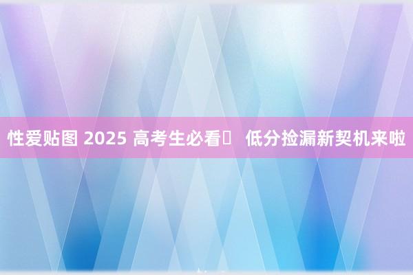 性爱贴图 2025 高考生必看✨ 低分捡漏新契机来啦