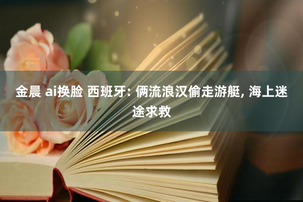 金晨 ai换脸 西班牙: 俩流浪汉偷走游艇， 海上迷途求救