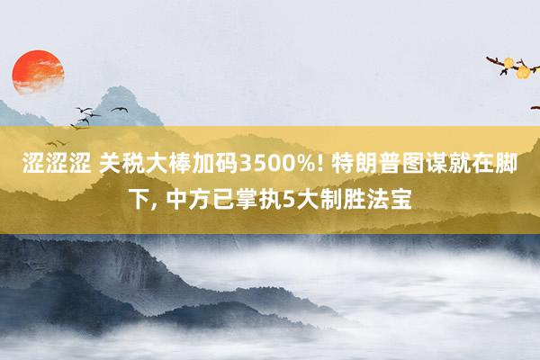 涩涩涩 关税大棒加码3500%! 特朗普图谋就在脚下， 中方已掌执5大制胜法宝