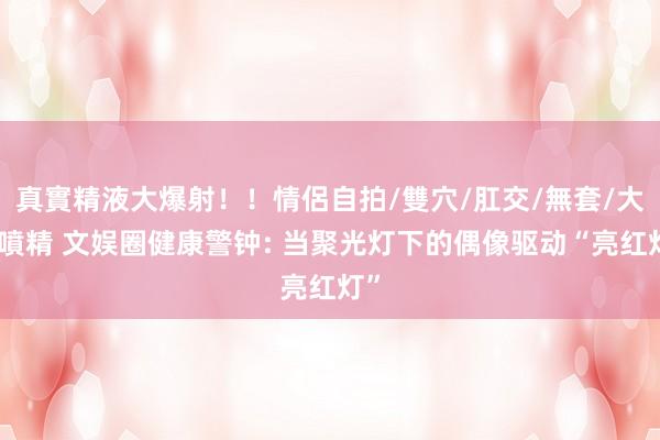 真實精液大爆射！！情侶自拍/雙穴/肛交/無套/大量噴精 文娱圈健康警钟: 当聚光灯下的偶像驱动“亮红灯”