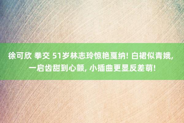 徐可欣 拳交 51岁林志玲惊艳戛纳! 白裙似青娥， 一启齿甜到心颤， 小插曲更显反差萌!
