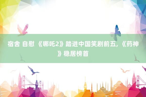 宿舍 自慰 《哪吒2》踏进中国笑剧前五， 《药神》稳居榜首