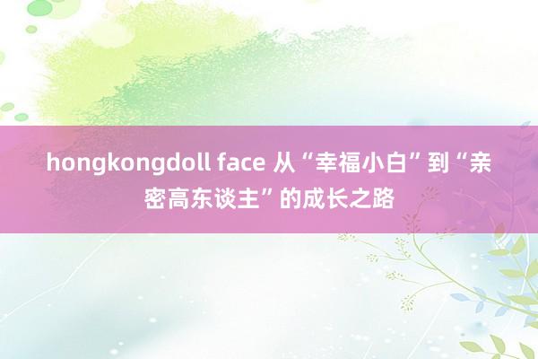 hongkongdoll face 从“幸福小白”到“亲密高东谈主”的成长之路