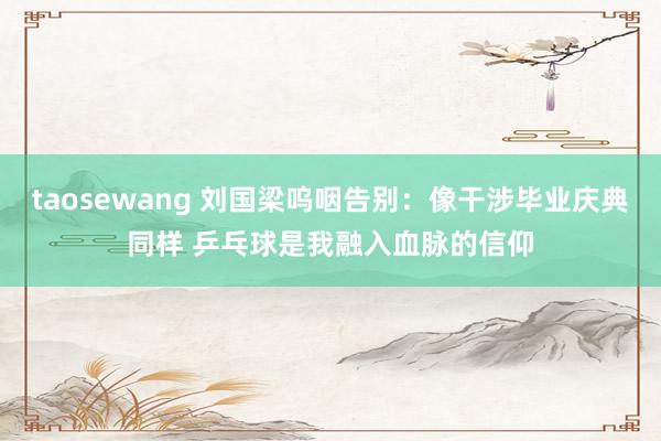 taosewang 刘国梁呜咽告别：像干涉毕业庆典同样 乒乓球是我融入血脉的信仰
