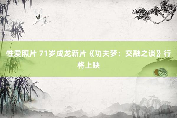 性爱照片 71岁成龙新片《功夫梦：交融之谈》行将上映