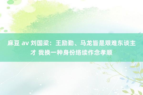 麻豆 av 刘国梁：王励勤、马龙皆是艰难东谈主才 我换一种身份络续作念孝顺