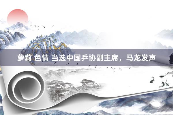 萝莉 色情 当选中国乒协副主席，马龙发声