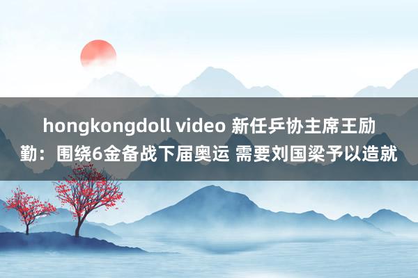 hongkongdoll video 新任乒协主席王励勤：围绕6金备战下届奥运 需要刘国梁予以造就
