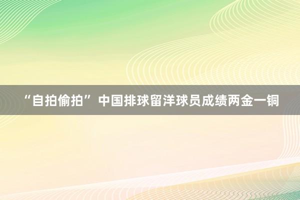 “自拍偷拍” 中国排球留洋球员成绩两金一铜