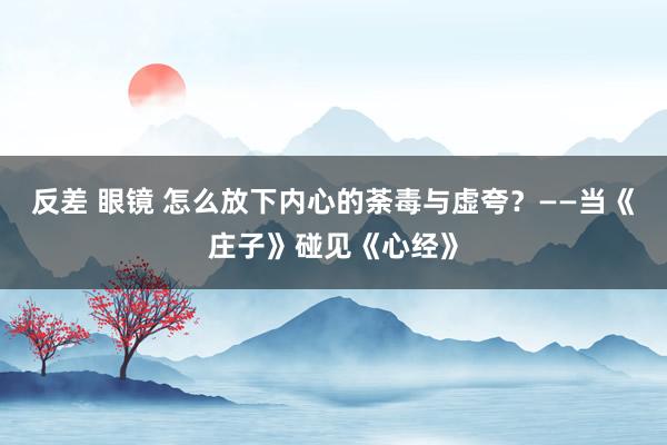 反差 眼镜 怎么放下内心的荼毒与虚夸？——当《庄子》碰见《心经》
