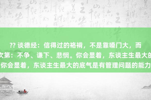 ?? 谈德经：信得过的袼褙，不是靠嗓门大，而是靠心态稳。记起三条次第：不争、谦下、悲悯。你会显着，东谈主生最大的底气是有管理问题的能力