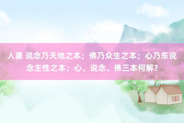 人妻 说念乃天地之本；佛乃众生之本；心乃东说念主性之本；心、说念、佛三本何解？