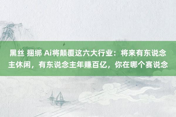黑丝 捆绑 Ai将颠覆这六大行业：将来有东说念主休闲，有东说念主年赚百亿，你在哪个赛说念