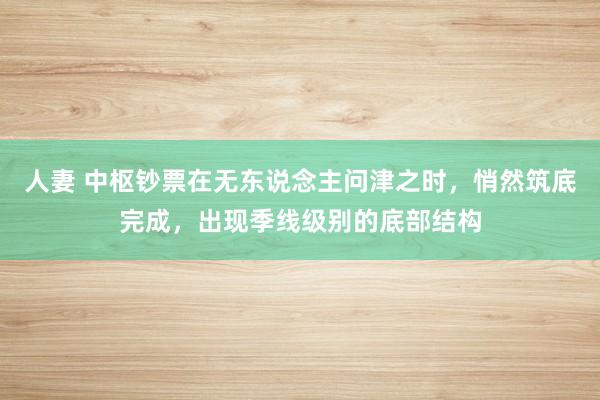 人妻 中枢钞票在无东说念主问津之时，悄然筑底完成，出现季线级别的底部结构