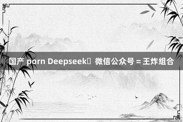 国产 porn Deepseek➕微信公众号＝王炸组合