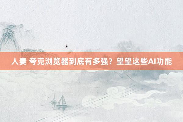 人妻 夸克浏览器到底有多强?望望这些AI功能
