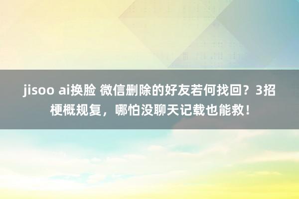 jisoo ai换脸 微信删除的好友若何找回？3招梗概规复，哪怕没聊天记载也能救！