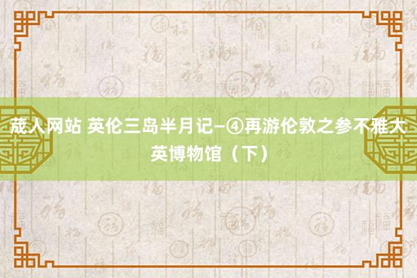 荿人网站 英伦三岛半月记—④再游伦敦之参不雅大英博物馆（下）