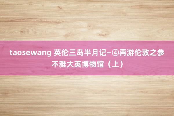taosewang 英伦三岛半月记—④再游伦敦之参不雅大英博物馆（上）
