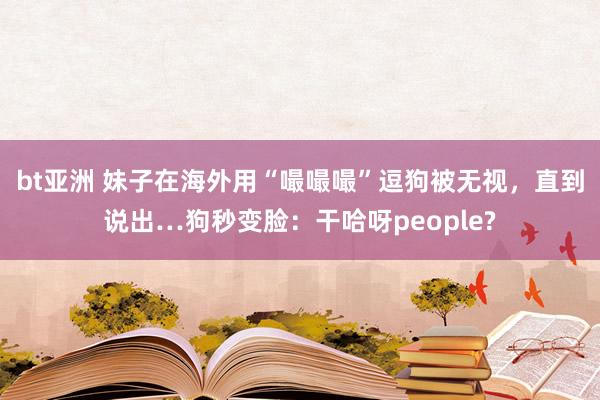 bt亚洲 妹子在海外用“嘬嘬嘬”逗狗被无视，直到说出…狗秒变脸：干哈呀people?