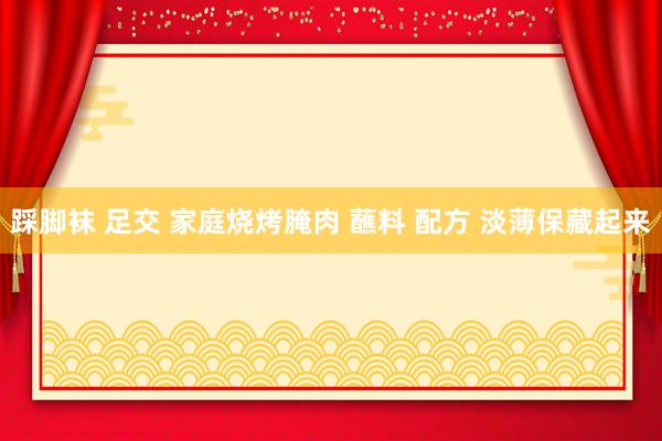 踩脚袜 足交 家庭烧烤腌肉 蘸料 配方 淡薄保藏起来