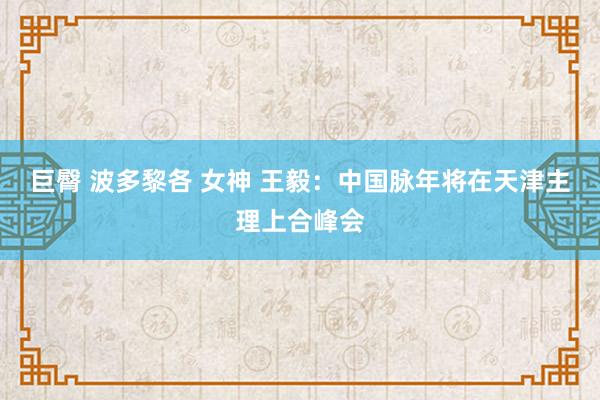 巨臀 波多黎各 女神 王毅：中国脉年将在天津主理上合峰会