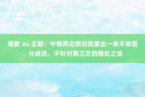 调教 av 王毅：中俄两边照旧探索出一条不缔盟、分歧抗、不针对第三方的相处之谈
