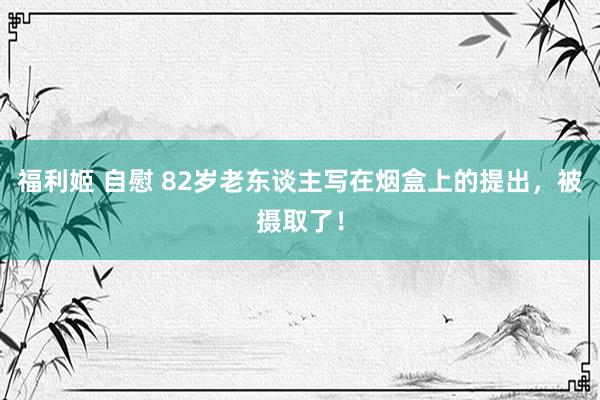 福利姬 自慰 82岁老东谈主写在烟盒上的提出，被摄取了！