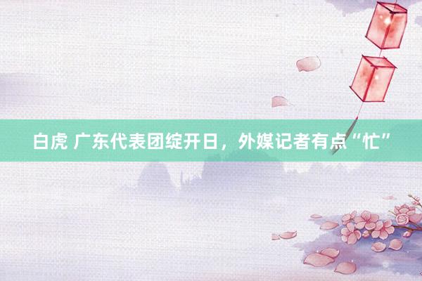 白虎 广东代表团绽开日，外媒记者有点“忙”