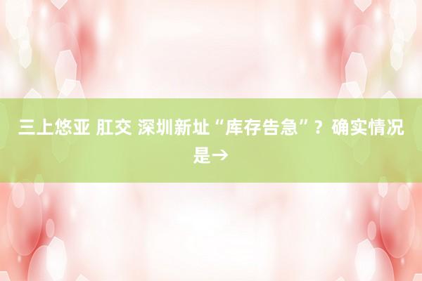 三上悠亚 肛交 深圳新址“库存告急”？确实情况是→