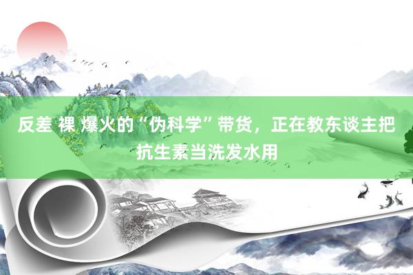 反差 裸 爆火的“伪科学”带货，正在教东谈主把抗生素当洗发水用