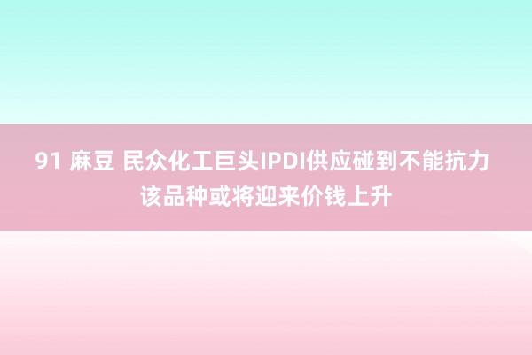 91 麻豆 民众化工巨头IPDI供应碰到不能抗力 该品种或将迎来价钱上升