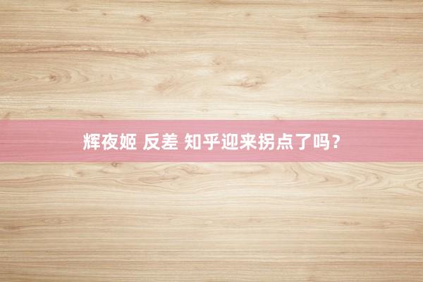 辉夜姬 反差 知乎迎来拐点了吗？